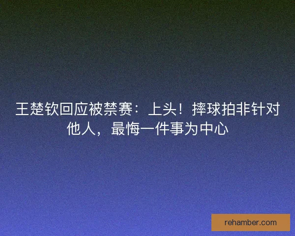 王楚钦回应被禁赛：上头！摔球拍非针对他人，最悔一件事为中心