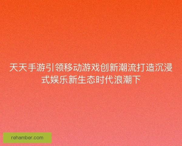 天天手游引领移动游戏创新潮流打造沉浸式娱乐新生态时代浪潮下