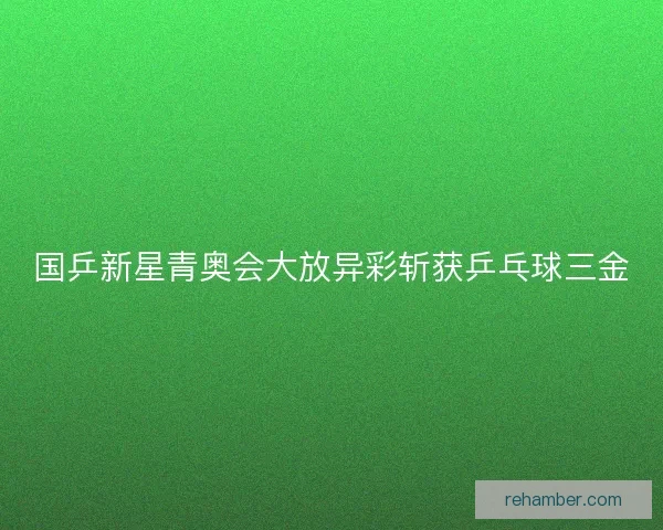 国乒新星青奥会大放异彩斩获乒乓球三金