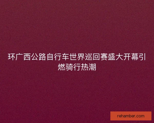 环广西公路自行车世界巡回赛盛大开幕引燃骑行热潮