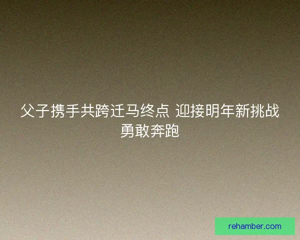 父子携手共跨迁马终点 迎接明年新挑战勇敢奔跑