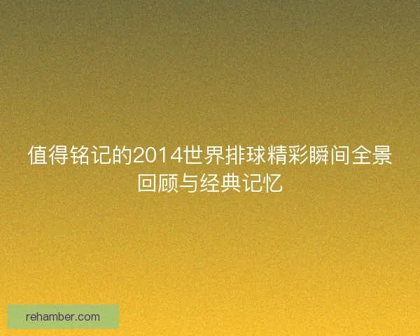 值得铭记的2014世界排球精彩瞬间全景回顾与经典记忆