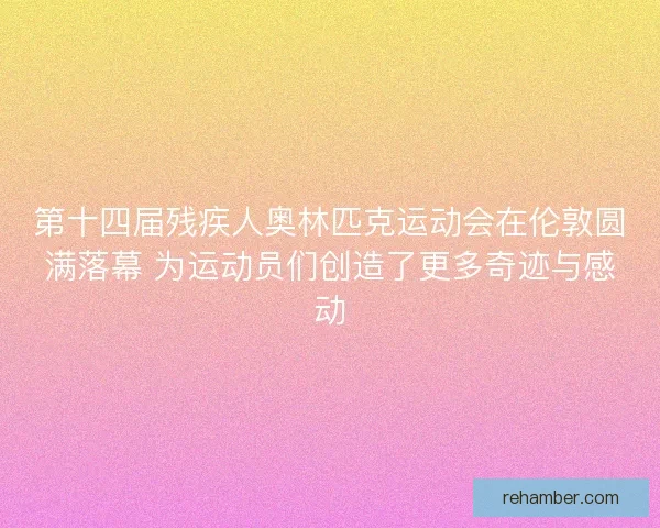 第十四届残疾人奥林匹克运动会在伦敦圆满落幕 为运动员们创造了更多奇迹与感动