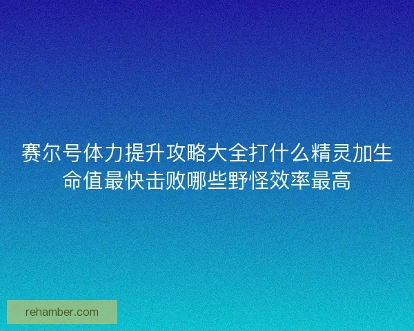 赛尔号体力提升攻略大全打什么精灵加生命值最快击败哪些野怪效率最高