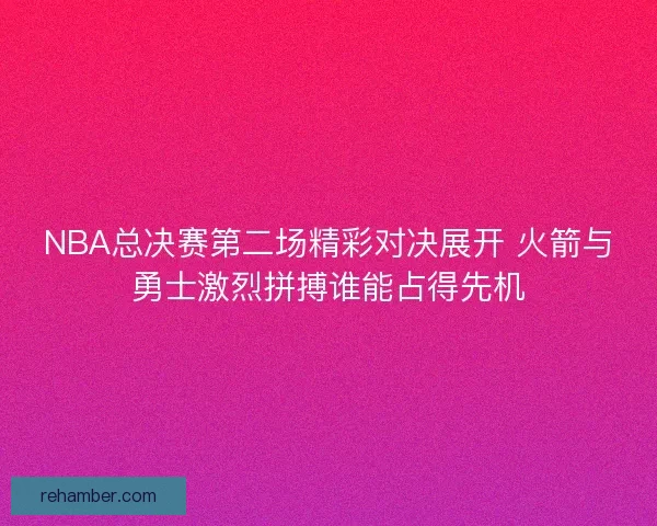 NBA总决赛第二场精彩对决展开 火箭与勇士激烈拼搏谁能占得先机