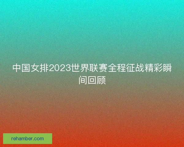 中国女排2023世界联赛全程征战精彩瞬间回顾