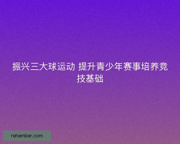 振兴三大球运动 提升青少年赛事培养竞技基础