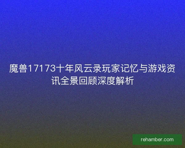 魔兽17173十年风云录玩家记忆与游戏资讯全景回顾深度解析
