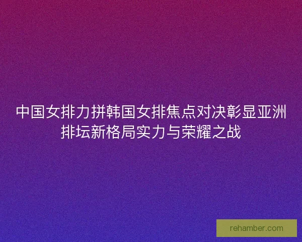 中国女排力拼韩国女排焦点对决彰显亚洲排坛新格局实力与荣耀之战