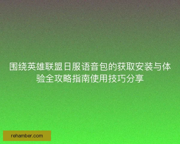 围绕英雄联盟日服语音包的获取安装与体验全攻略指南使用技巧分享