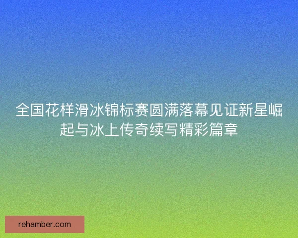 全国花样滑冰锦标赛圆满落幕见证新星崛起与冰上传奇续写精彩篇章