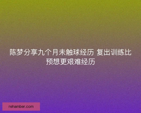 陈梦分享九个月未触球经历 复出训练比预想更艰难经历