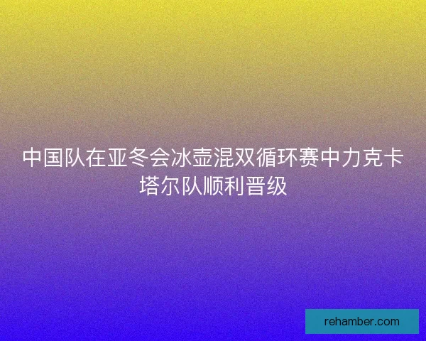 中国队在亚冬会冰壶混双循环赛中力克卡塔尔队顺利晋级
