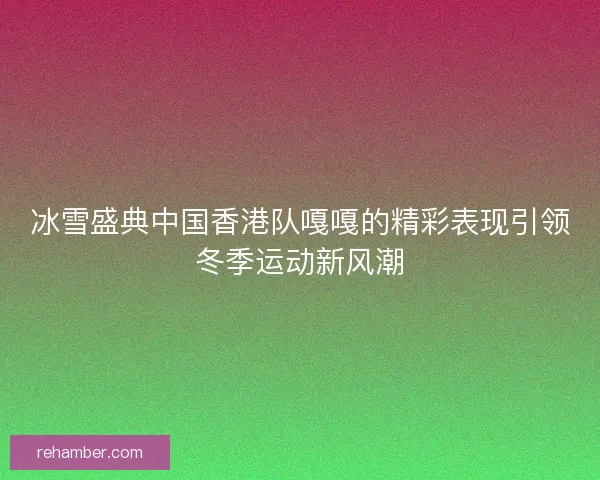 冰雪盛典中国香港队嘎嘎的精彩表现引领冬季运动新风潮