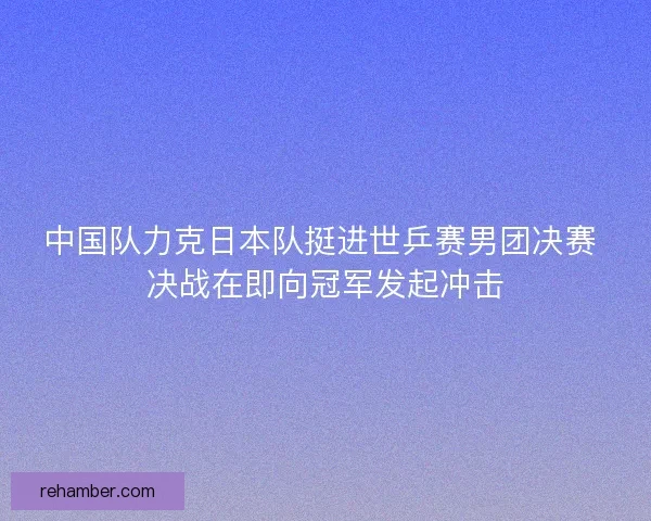中国队力克日本队挺进世乒赛男团决赛 决战在即向冠军发起冲击