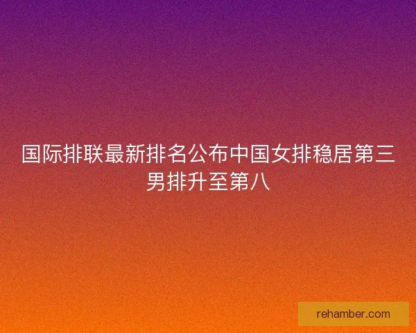国际排联最新排名公布中国女排稳居第三男排升至第八