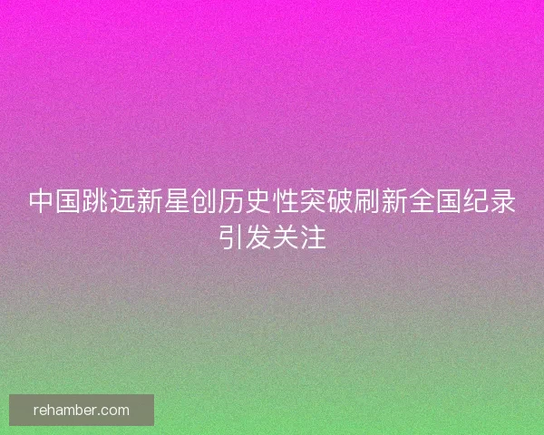 中国跳远新星创历史性突破刷新全国纪录引发关注