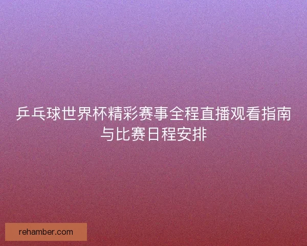 乒乓球世界杯精彩赛事全程直播观看指南与比赛日程安排