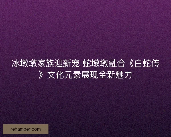 冰墩墩家族迎新宠 蛇墩墩融合《白蛇传》文化元素展现全新魅力