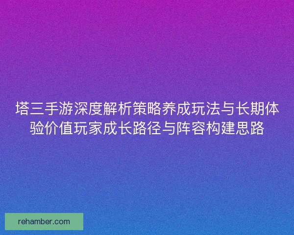 塔三手游深度解析策略养成玩法与长期体验价值玩家成长路径与阵容构建思路